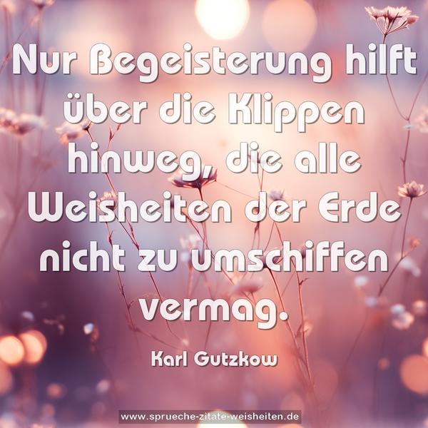 Nur Begeisterung hilft über die Klippen hinweg,
die alle Weisheiten der Erde nicht zu umschiffen vermag.