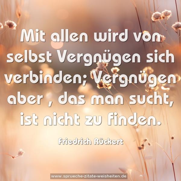 Mit allen wird von selbst Vergnügen sich verbinden;
Vergnügen aber , das man sucht, ist nicht zu finden.