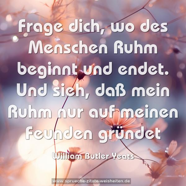 Frage dich, wo des Menschen Ruhm beginnt und endet.
Und sieh, daß mein Ruhm nur auf meinen Feunden gründet
