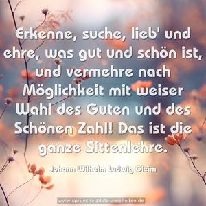 Erkenne, suche, lieb' und ehre,
was gut und schön ist, und vermehre
nach Möglichkeit mit weiser Wahl
des Guten und des Schönen Zahl!
Das ist die ganze Sittenlehre.