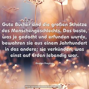 Gute Bücher sind die großen Schätze des Menschengeschlechts.
Das beste, was je gedacht und erfunden wurde,
bewahren sie aus einem Jahrhundert in das andere;
sie verkünden, was einst auf Erden lebendig war.