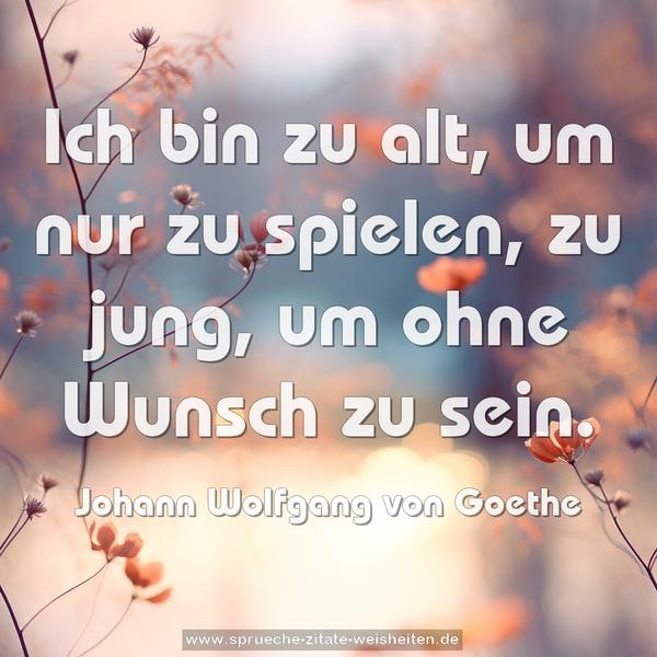 Ich bin zu alt, um nur zu spielen,
zu jung, um ohne Wunsch zu sein.