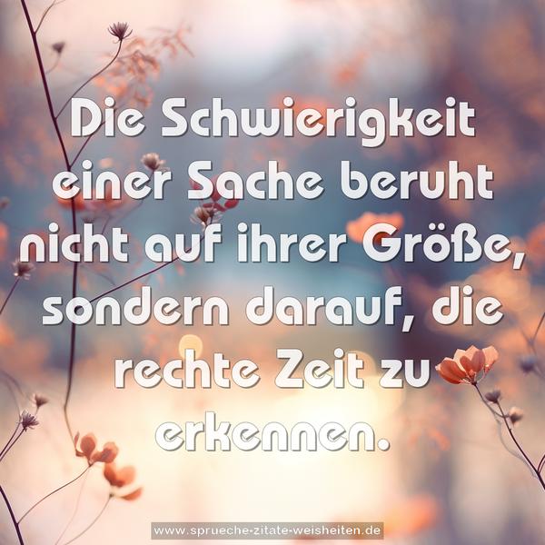 Die Schwierigkeit einer Sache beruht nicht auf ihrer Größe, sondern darauf, die rechte Zeit zu erkennen.