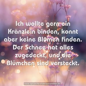 Ich wollte gern ein Kränzlein binden,
konnt aber keine Blumen finden.
Der Schnee hat alles zugedeckt,
und die Blümchen sind versteckt.