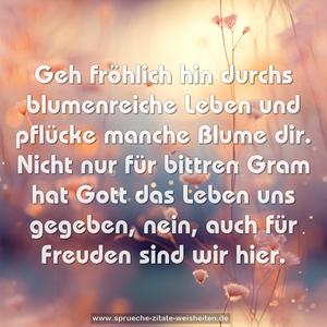 Geh fröhlich hin durchs blumenreiche Leben
und pflücke manche Blume dir.
Nicht nur für bittren Gram hat Gott das Leben uns gegeben,
nein, auch für Freuden sind wir hier.