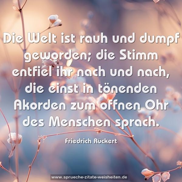 Die Welt ist rauh und dumpf geworden;
die Stimm entfiel ihr nach und nach,
die einst in tönenden Akorden
zum offnen Ohr des Menschen sprach.