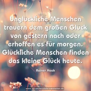 Unglückliche Menschen trauern dem großen Glück
von gestern nach oder erhoffen es für morgen.
Glückliche Menschen finden das kleine Glück heute.