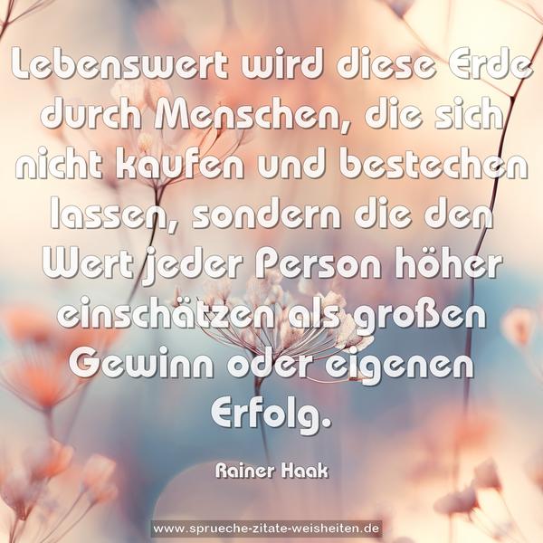 Lebenswert wird diese Erde durch Menschen,
die sich nicht kaufen und bestechen lassen,
sondern die den Wert jeder Person höher einschätzen
als großen Gewinn oder eigenen Erfolg.