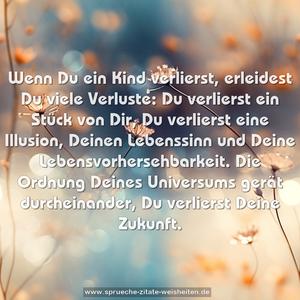 Wenn Du ein Kind verlierst, erleidest Du viele Verluste:
Du verlierst ein Stück von Dir, Du verlierst eine Illusion,
Deinen Lebenssinn und Deine Lebensvorhersehbarkeit.
Die Ordnung Deines Universums gerät durcheinander,
Du verlierst Deine Zukunft.