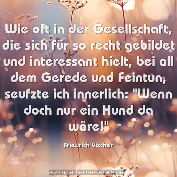 Wie oft in der Gesellschaft,
die sich für so recht gebildet und interessant hielt,
bei all dem Gerede und Feintun, seufzte ich innerlich:
"Wenn doch nur ein Hund da wäre!"