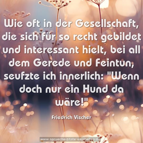 Wie oft in der Gesellschaft,
die sich für so recht gebildet und interessant hielt,
bei all dem Gerede und Feintun, seufzte ich innerlich:
"Wenn doch nur ein Hund da wäre!"
