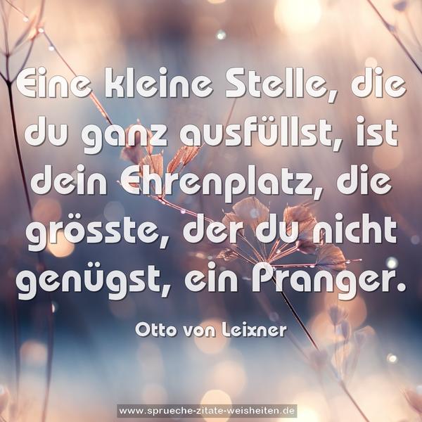 Eine kleine Stelle, die du ganz ausfüllst,
ist dein Ehrenplatz,
die grösste, der du nicht genügst, ein Pranger.