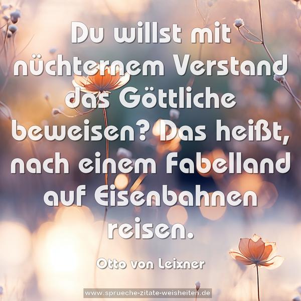 Du willst mit nüchternem Verstand das Göttliche beweisen?
Das heißt, nach einem Fabelland auf Eisenbahnen reisen.