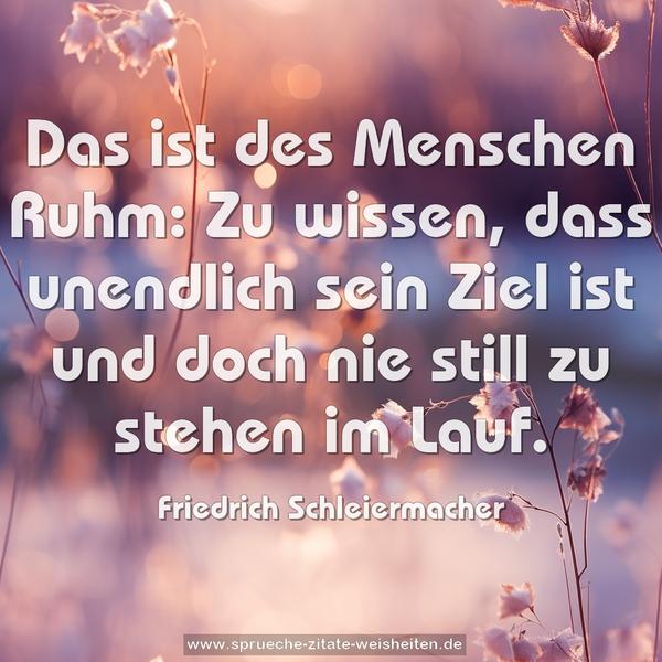 Das ist des Menschen Ruhm:
Zu wissen, dass unendlich sein Ziel ist
und doch nie still zu stehen im Lauf.