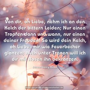 Von dir, oh Liebe, nehm ich an den Kelch der bittern Leiden;
Nur einen Tropfen dann und wann, nur einen deiner Freuden!
So wird dein Kelch, oh Liebe, mir wie Feuerbecher glänzen;
Auch unter Tränen will ich dir mit Rosen ihn bekränzen.