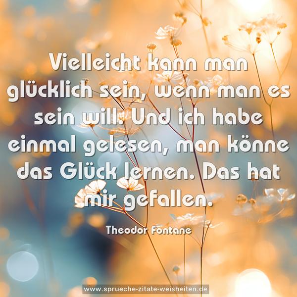 Vielleicht kann man glücklich sein,
wenn man es sein will.
Und ich habe einmal gelesen,
man könne das Glück lernen.
Das hat mir gefallen.