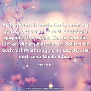 Meine Kunst ist mein Weib, mehr als genug, denn sie hat mich zeitlebens gequält. Und meine Kinder sind die Werke, die ich hinterlasse. Sollten sie auch nicht viel taugen, so werden sie doch eine Weile leben.
 