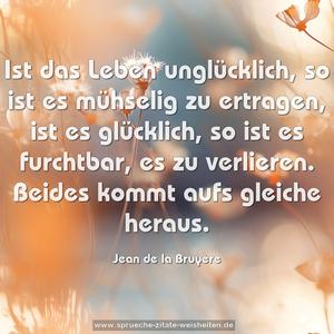 Ist das Leben unglücklich, so ist es mühselig zu ertragen,
ist es glücklich, so ist es furchtbar, es zu verlieren.
Beides kommt aufs gleiche heraus.