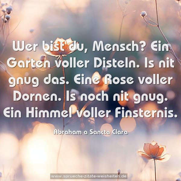 Wer bist du, Mensch?
Ein Garten voller Disteln. Is nit gnug das.
Eine Rose voller Dornen. Is noch nit gnug.
Ein Himmel voller Finsternis.