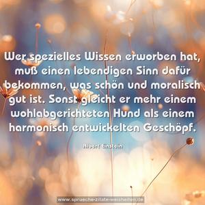 Wer spezielles Wissen erworben hat, muß einen lebendigen Sinn dafür bekommen, was schön und moralisch gut ist. Sonst gleicht er mehr einem wohlabgerichteten Hund als einem harmonisch entwickelten Geschöpf.