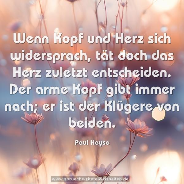 Wenn Kopf und Herz sich widersprach,
tät doch das Herz zuletzt entscheiden.
Der arme Kopf gibt immer nach;
er ist der Klügere von beiden.