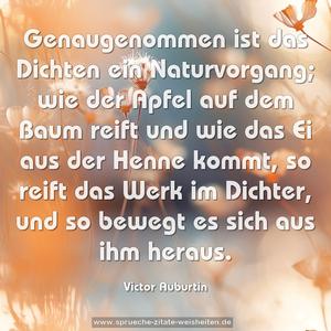 Genaugenommen ist das Dichten ein Naturvorgang;
wie der Apfel auf dem Baum reift
und wie das Ei aus der Henne kommt,
so reift das Werk im Dichter,
und so bewegt es sich aus ihm heraus.