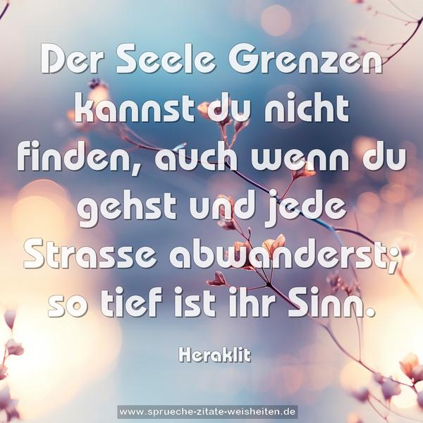 Der Seele Grenzen kannst du nicht finden,
auch wenn du gehst und jede Strasse abwanderst;
so tief ist ihr Sinn.