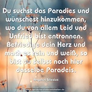 Du suchst das Paradies und wünschest hinzukommen,
wo du von allem Leid und Unfried bist entronnen.
Befriedige dein Herz und mach es rein und weiß,
so bist du selbst noch hier dasselbe Paradeis.