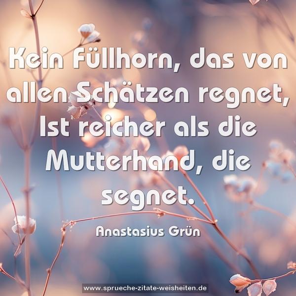 Kein Füllhorn, das von allen Schätzen regnet,
Ist reicher als die Mutterhand, die segnet.