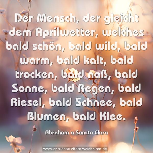 Der Mensch, der gleicht dem Aprilwetter,
welches bald schön, bald wild, bald warm, bald kalt,
bald trocken, bald naß, bald Sonne, bald Regen, bald Riesel, bald Schnee, bald Blumen, bald Klee.