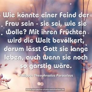 Wie könnte einer Feind der Frau sein - sie sei, wie sie wolle? Mit ihren Früchten wird die Welt bevölkert, darum lässt Gott sie lange leben, auch wenn sie noch so garstig wäre.