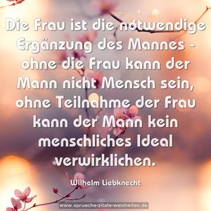 Die Frau ist die notwendige Ergänzung des Mannes -
ohne die Frau kann der Mann nicht Mensch sein,
ohne Teilnahme der Frau
kann der Mann kein menschliches Ideal verwirklichen.