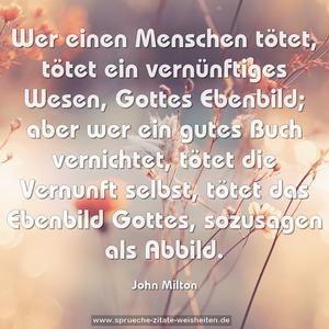 Wer einen Menschen tötet, tötet ein vernünftiges Wesen,
Gottes Ebenbild; aber wer ein gutes Buch vernichtet,
tötet die Vernunft selbst, tötet das Ebenbild Gottes, sozusagen als Abbild.