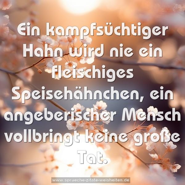 Ein kampfsüchtiger Hahn wird nie ein fleischiges Speisehähnchen,
ein angeberischer Mensch vollbringt keine große Tat.