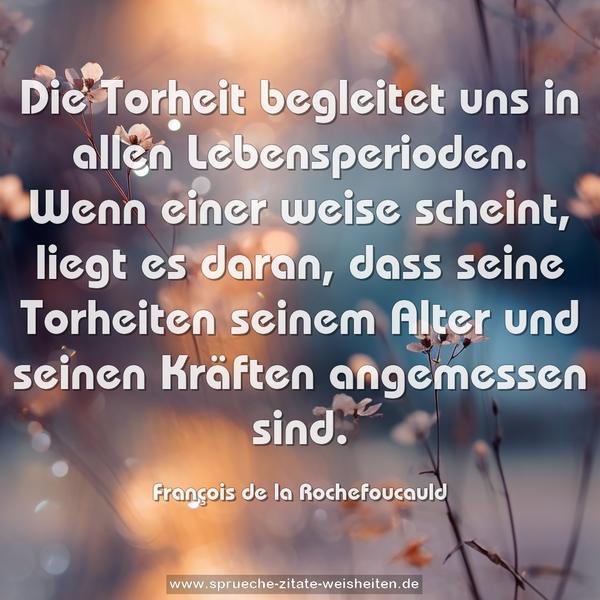 Die Torheit begleitet uns in allen Lebensperioden.
Wenn einer weise scheint, liegt es daran,
dass seine Torheiten seinem Alter und seinen Kräften angemessen sind.