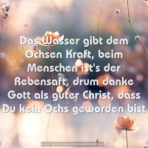 Das Wasser gibt dem Ochsen Kraft,
beim Menschen ist's der Rebensaft,
drum danke Gott als guter Christ,
dass Du kein Ochs geworden bist