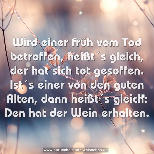 Wird einer früh vom Tod betroffen,
heißt´s gleich, der hat sich tot gesoffen.
Ist´s einer von den guten Alten, dann heißt´s gleich:
Den hat der Wein erhalten.