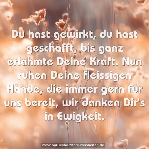 Du hast gewirkt, du hast geschafft,
bis ganz erlahmte Deine Kraft.
Nun ruhen Deine fleissigen Hände,
die immer gern für uns bereit,
wir danken Dir's in Ewigkeit.