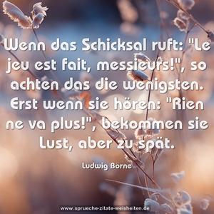 Wenn das Schicksal ruft: "Le jeu est fait, messieurs!",
so achten das die wenigsten.
Erst wenn sie hören: "Rien ne va plus!", bekommen sie Lust, aber zu spät.