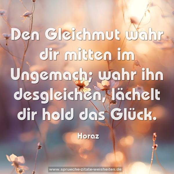 Den Gleichmut wahr dir mitten im Ungemach;
wahr ihn desgleichen,
lächelt dir hold das Glück.