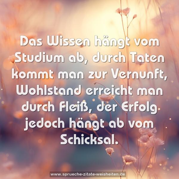 Das Wissen hängt vom Studium ab,
durch Taten kommt man zur Vernunft,
Wohlstand erreicht man durch Fleiß,
der Erfolg jedoch hängt ab vom Schicksal.