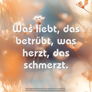 Was liebt, das betrübt,
was herzt, das schmerzt.