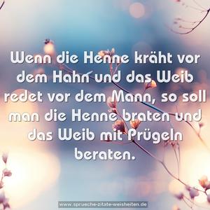 Wenn die Henne kräht vor dem Hahn
und das Weib redet vor dem Mann,
so soll man die Henne braten
und das Weib mit Prügeln beraten.