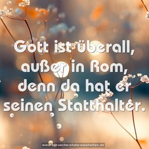 Gott ist überall, außer in Rom,
denn da hat er seinen Statthalter.