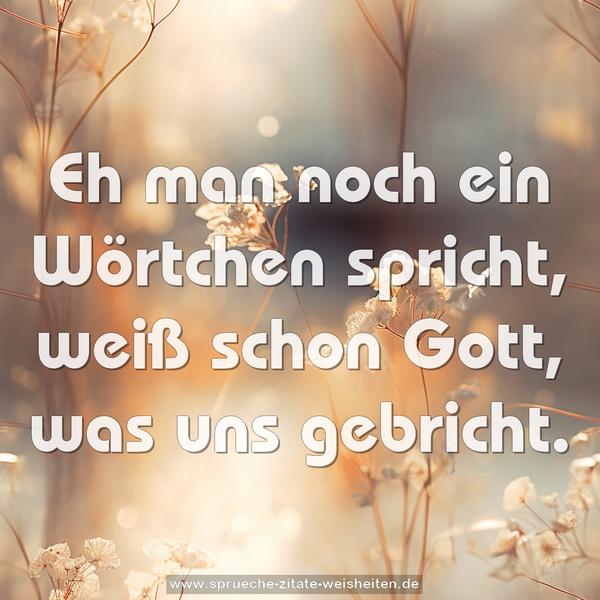 Eh man noch ein Wörtchen spricht,
weiß schon Gott, was uns gebricht.