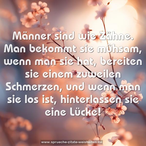 Männer sind wie Zähne.
Man bekommt sie mühsam, wenn man sie hat,
bereiten sie einem zuweilen Schmerzen,
und wenn man sie los ist, hinterlassen sie eine Lücke!