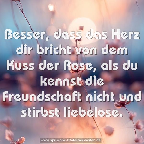 Besser, dass das Herz dir bricht
von dem Kuss der Rose,
als du kennst die Freundschaft nicht
und stirbst liebelose.