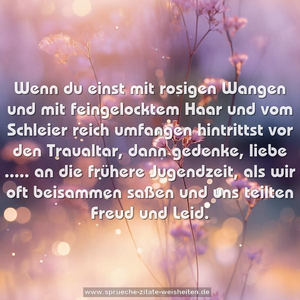 Wenn du einst mit rosigen Wangen und mit feingelocktem Haar
und vom Schleier reich umfangen hintrittst vor den Traualtar,
dann gedenke, liebe ..... an die frühere Jugendzeit,
als wir oft beisammen saßen und uns teilten Freud und Leid.