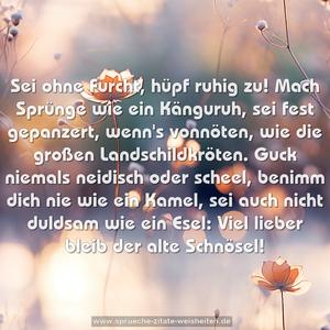 Sei ohne Furcht, hüpf ruhig zu!
Mach Sprünge wie ein Känguruh,
sei fest gepanzert, wenn's vonnöten,
wie die großen Landschildkröten.
Guck niemals neidisch oder scheel,
benimm dich nie wie ein Kamel,
sei auch nicht duldsam wie ein Esel:
Viel lieber bleib der alte Schnösel!