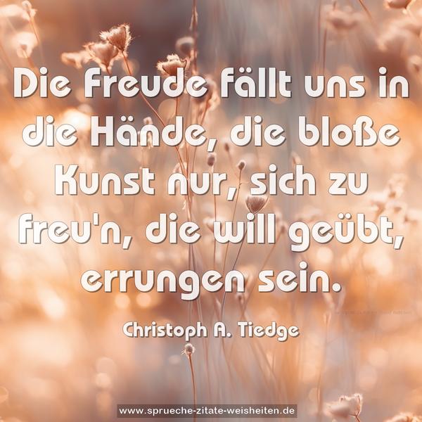 Die Freude fällt uns in die Hände,
die bloße Kunst nur, sich zu freu'n,
die will geübt, errungen sein.